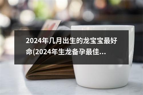 2024年几月出生的龙宝宝好命(2024年生龙备孕佳时间表农历)