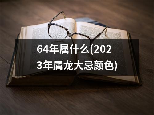 64年属什么(2023年属龙大忌颜色)