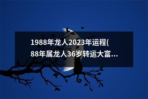 1988年龙人2023年运程(88年属龙人36岁转运大富大贵)