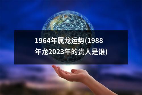 1964年属龙运势(1988年龙2023年的贵人是谁)