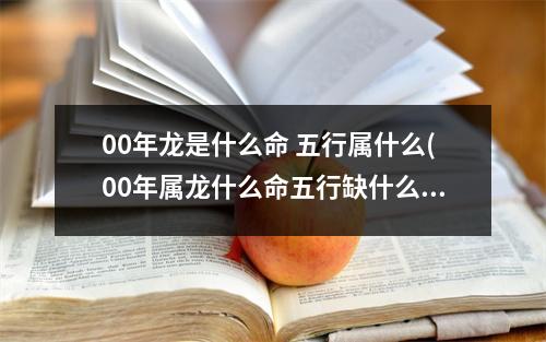 00年龙是什么命 五行属什么(00年属龙什么命五行缺什么)