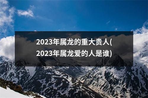 2023年属龙的重大贵人(2023年属龙爱的人是谁)