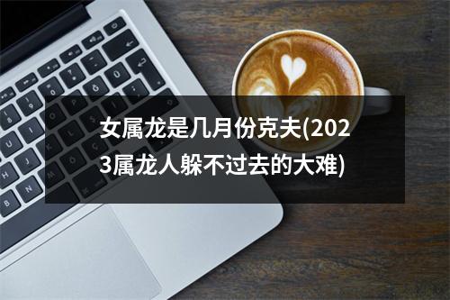 女属龙是几月份克夫(2023属龙人躲不过去的大难)