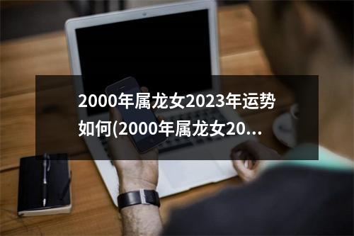 2000年属龙女2023年运势如何(2000年属龙女2023年运势如何呢)