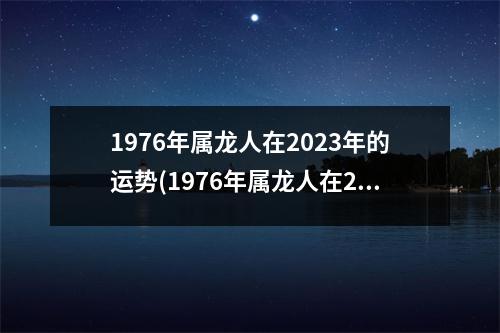 1976年属龙人在2023年的运势(1976年属龙人在2023年的运势带什么生肖)