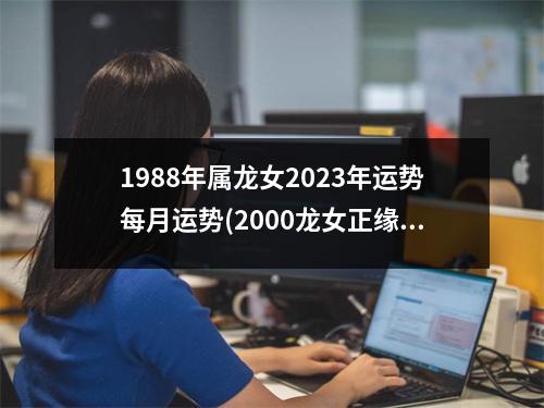 1988年属龙女2023年运势每月运势(2000龙女正缘在2023年几月)