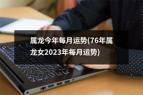 属龙今年每月运势(76年属龙女2023年每月运势)