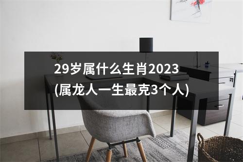 29岁属什么生肖2023(属龙人一生克3个人)