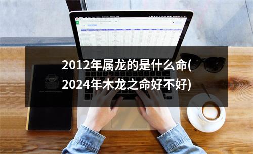 2012年属龙的是什么命(2024年木龙之命好不好)