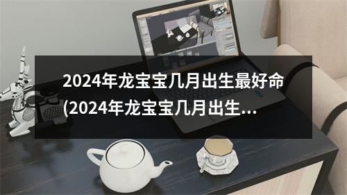 2024年龙宝宝几月出生好命(2024年龙宝宝几月出生好命,龙年几月出生的人命好)