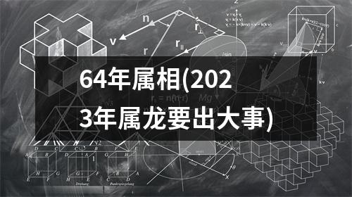 64年属相(2023年属龙要出大事)