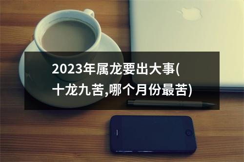 2023年属龙要出大事(十龙九苦,哪个月份苦)