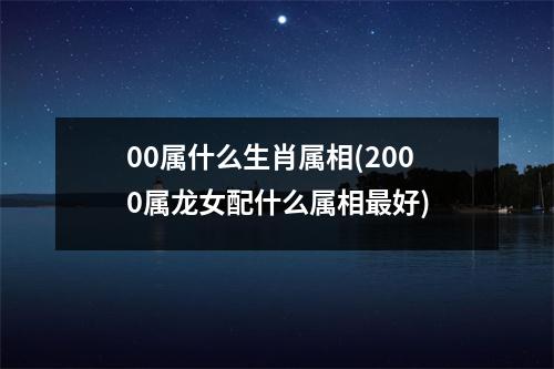 00属什么生肖属相(2000属龙女配什么属相好)