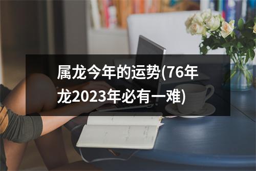 属龙今年的运势(76年龙2023年必有一难)