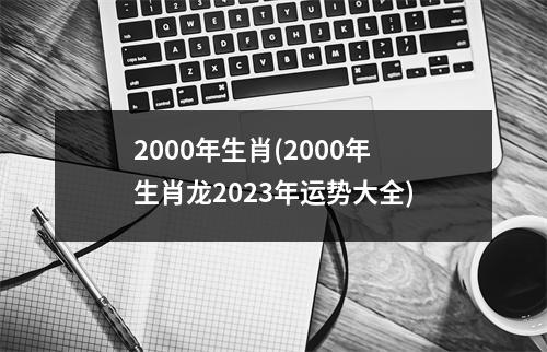 2000年生肖(2000年生肖龙2023年运势大全)