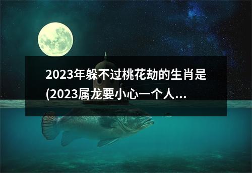 2023年躲不过桃花劫的生肖是(2023属龙要小心一个人)