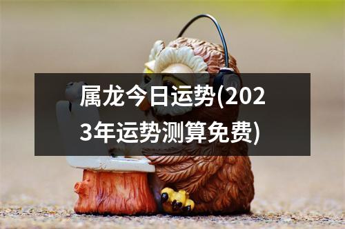 属龙今日运势(2023年运势测算免费)