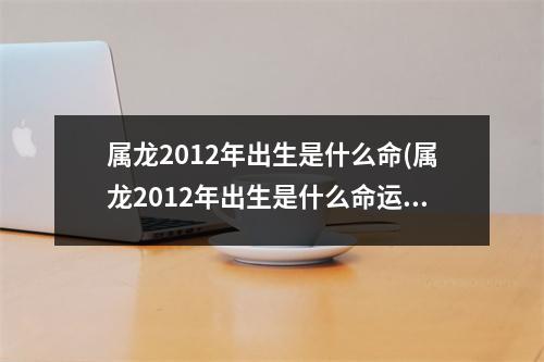 属龙2012年出生是什么命(属龙2012年出生是什么命运)