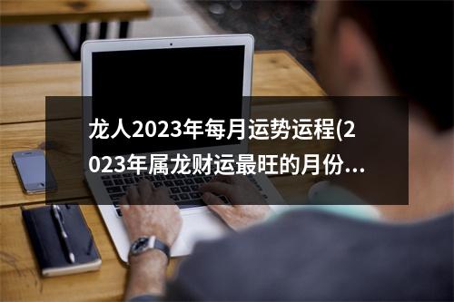 龙人2023年每月运势运程(2023年属龙财运旺的月份)