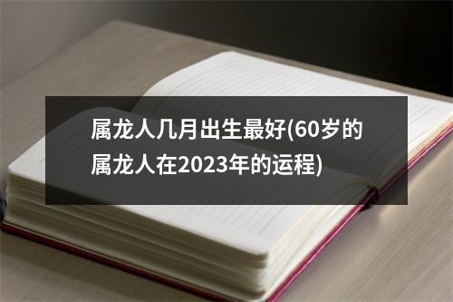 属龙人几月出生好(60岁的属龙人在2023年的运程)