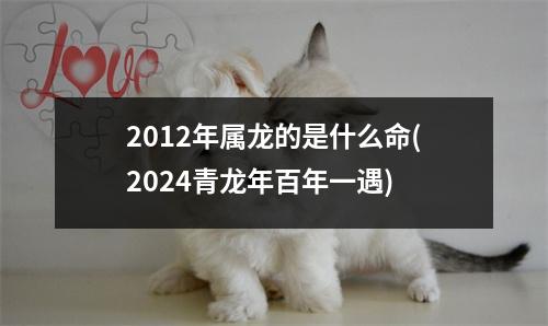 2012年属龙的是什么命(2024青龙年百年一遇)