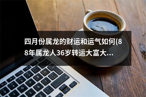 四月份属龙的财运和运气如何(88年属龙人36岁转运大富大贵)