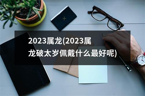 2023属龙(2023属龙破太岁佩戴什么好呢)