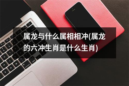 属龙与什么属相相冲(属龙的六冲生肖是什么生肖)