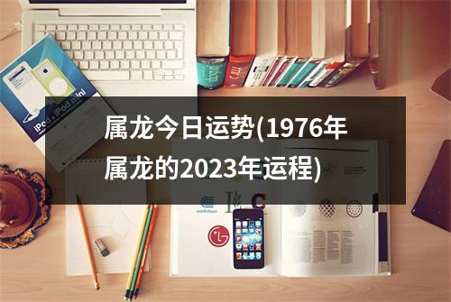 属龙今日运势(1976年属龙的2023年运程)