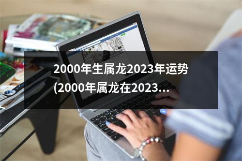 2000年生属龙2023年运势(2000年属龙在2023年的事业运)