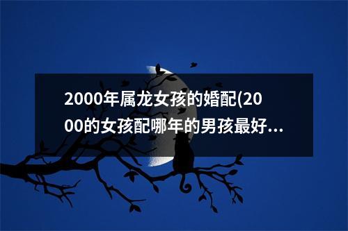 2000年属龙女孩的婚配(2000的女孩配哪年的男孩好)