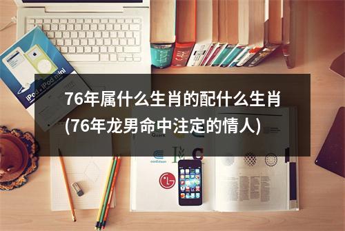 76年属什么生肖的配什么生肖(76年龙男命中注定的情人)