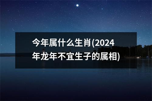 今年属什么生肖(2024年龙年不宜生子的属相)