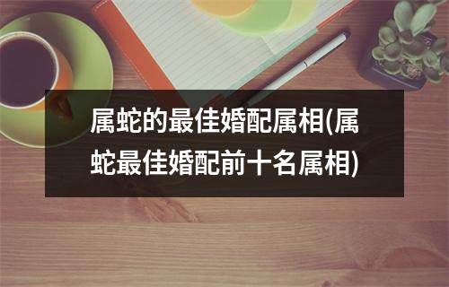 属蛇的佳婚配属相(属蛇佳婚配前十名属相)