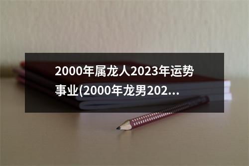 2000年属龙人2023年运势事业(2000年龙男2023年运势及运程)