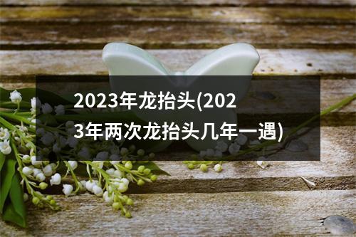 2023年龙抬头(2023年两次龙抬头几年一遇)