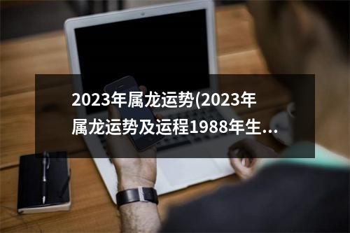 2023年属龙运势(2023年属龙运势及运程1988年生人)