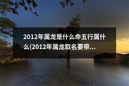 2012年属龙是什么命五行属什么(2012年属龙取名要带水字吗)