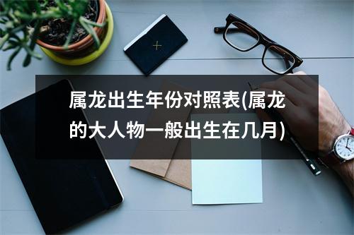 属龙出生年份对照表(属龙的大人物一般出生在几月)