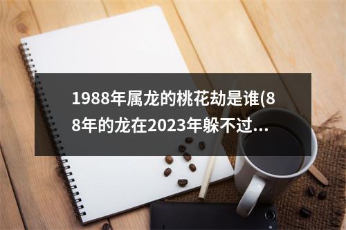 1988年属龙的桃花劫是谁(88年的龙在2023年躲不过的灾)