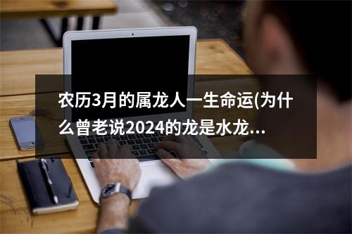 农历3月的属龙人一生命运(为什么曾老说2024的龙是水龙)