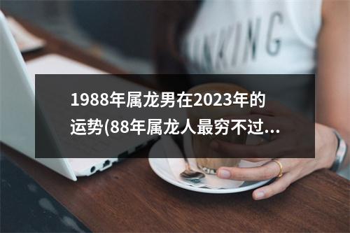 1988年属龙男在2023年的运势(88年属龙人穷不过36岁)