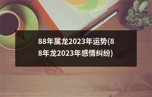 88年属龙2023年运势(88年龙2023年感情纠纷)