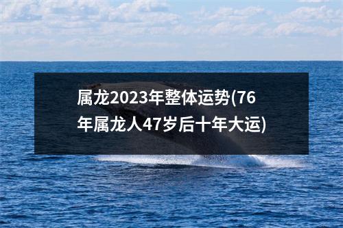 属龙2023年整体运势(76年属龙人47岁后十年大运)