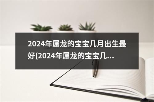 2024年属龙的宝宝几月出生好(2024年属龙的宝宝几月出生好命)