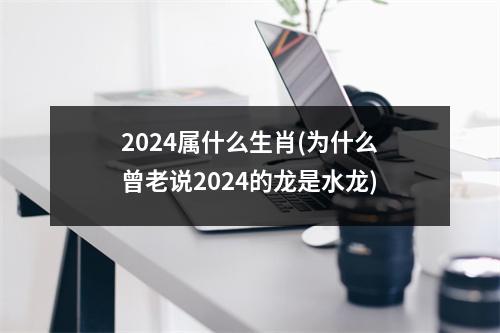 2024属什么生肖(为什么曾老说2024的龙是水龙)