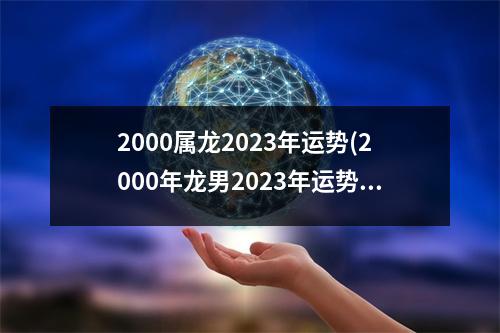 2000属龙2023年运势(2000年龙男2023年运势及运程)