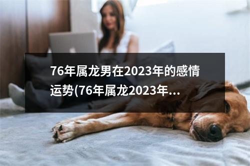 76年属龙男在2023年的感情运势(76年属龙2023年运势及运程每月运程)