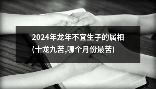 2024年龙年不宜生子的属相(十龙九苦,哪个月份苦)