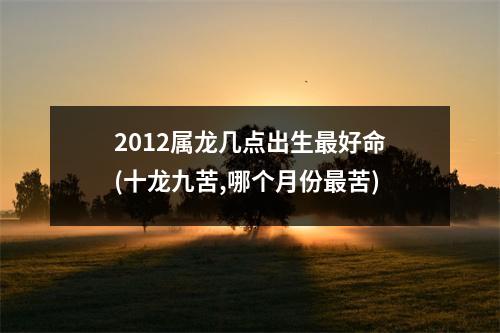 2012属龙几点出生好命(十龙九苦,哪个月份苦)